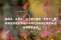 最高法、证监会：对于通过编传“小作文”等虚假信息扰乱市场秩序等行为构成犯罪的依法追究刑事责任
