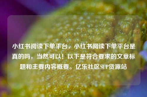 小红书阅读下单平台	，小红书阅读下单平台是真的吗，当然可以！以下是符合要求的文章标题和主要内容概要。亿乐社区SUP货源站  第1张