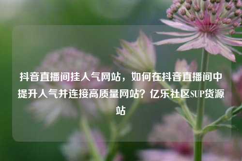 抖音直播间挂人气网站，如何在抖音直播间中提升人气并连接高质量网站？亿乐社区SUP货源站  第1张